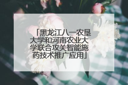 黑龙江八一农垦大学和河南农业大学联合攻关智能施药技术推广应用